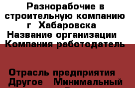 Разнорабочие в строительную компанию г. Хабаровска › Название организации ­ Компания-работодатель › Отрасль предприятия ­ Другое › Минимальный оклад ­ 1 - Все города Работа » Вакансии   . Адыгея респ.,Майкоп г.